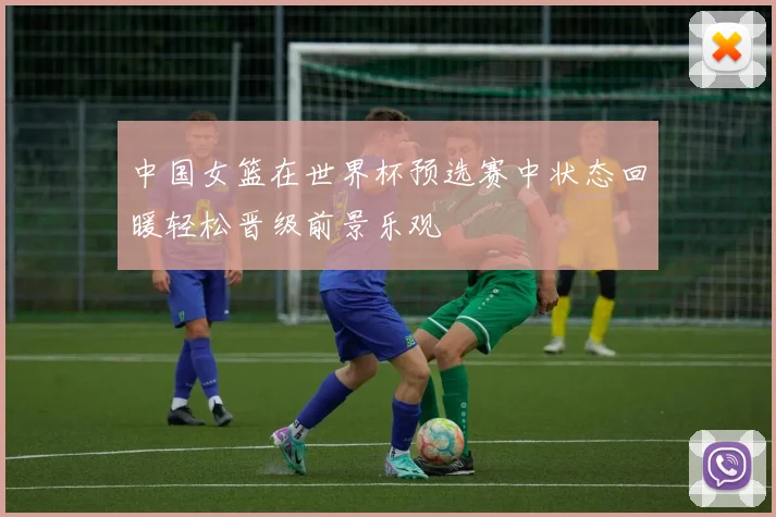中国女篮在世界杯预选赛中状态回暖轻松晋级前景乐观
