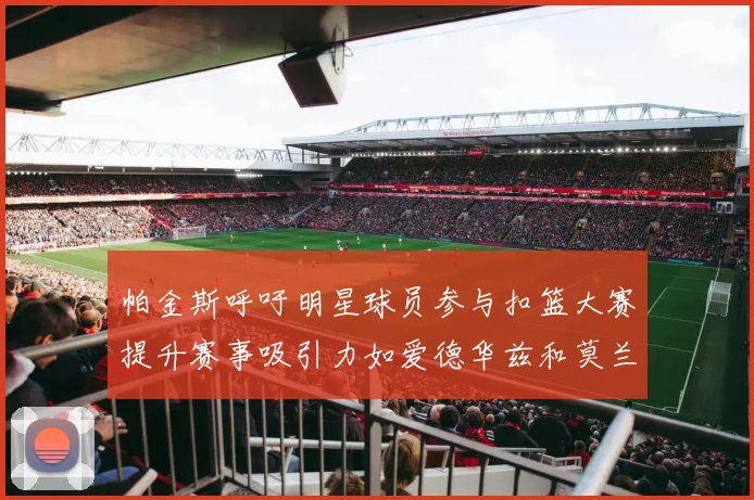 帕金斯呼吁明星球员参与扣篮大赛提升赛事吸引力如爱德华兹和莫兰特等人
