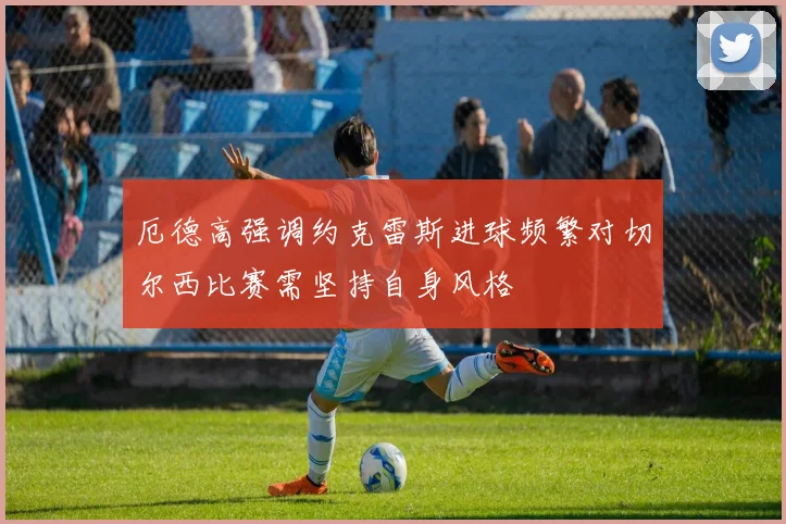 厄德高强调约克雷斯进球频繁对切尔西比赛需坚持自身风格
