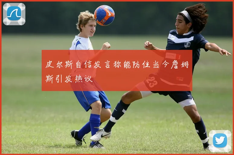 皮尔斯自信发言称能防住当今詹姆斯引发热议