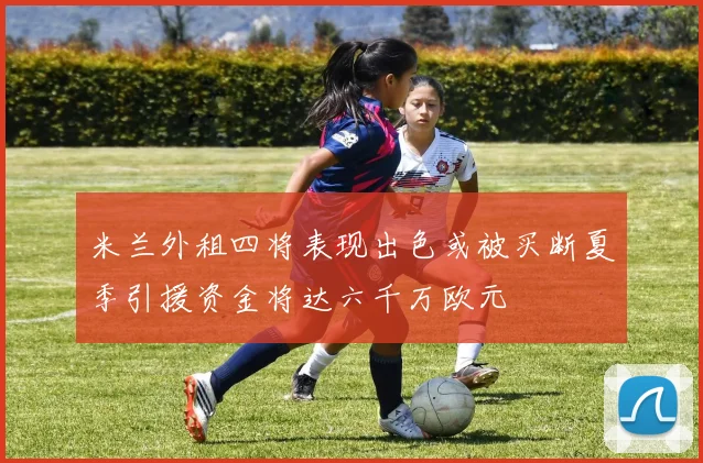 米兰外租四将表现出色或被买断夏季引援资金将达六千万欧元