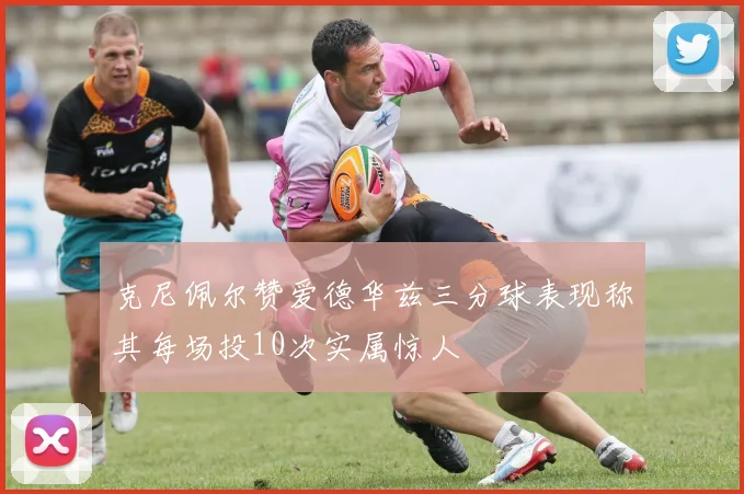 克尼佩尔赞爱德华兹三分球表现称其每场投10次实属惊人