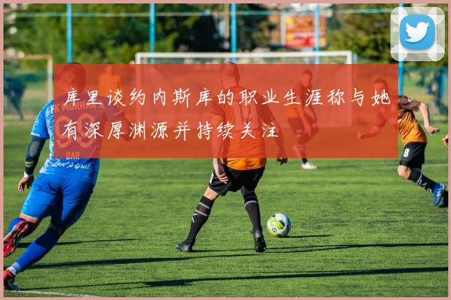 库里谈约内斯库的职业生涯称与她有深厚渊源并持续关注