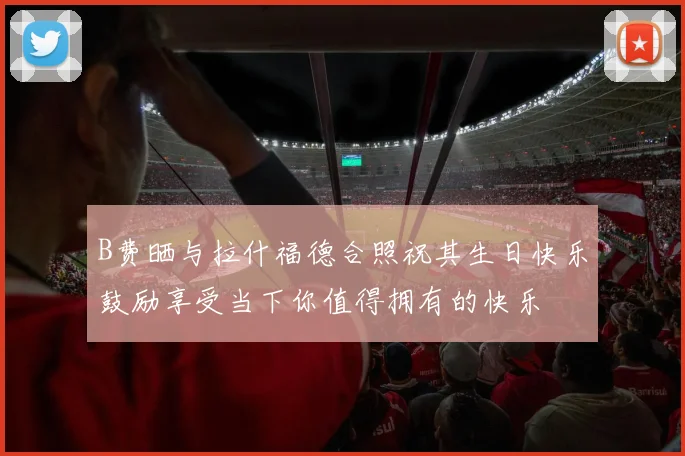 B费晒与拉什福德合照祝其生日快乐鼓励享受当下你值得拥有的快乐