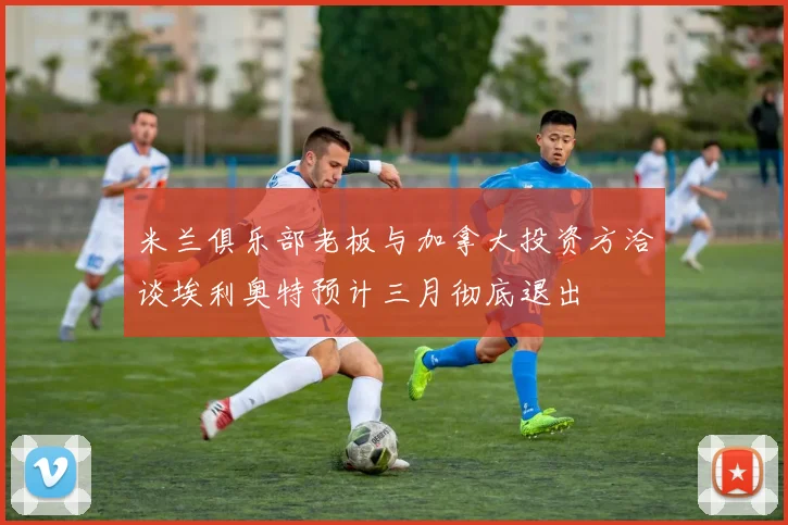 米兰俱乐部老板与加拿大投资方洽谈埃利奥特预计三月彻底退出