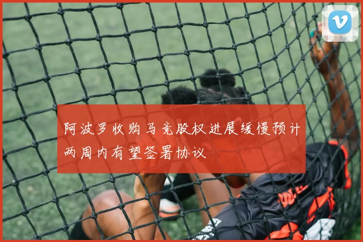 阿波罗收购马竞股权进展缓慢预计两周内有望签署协议