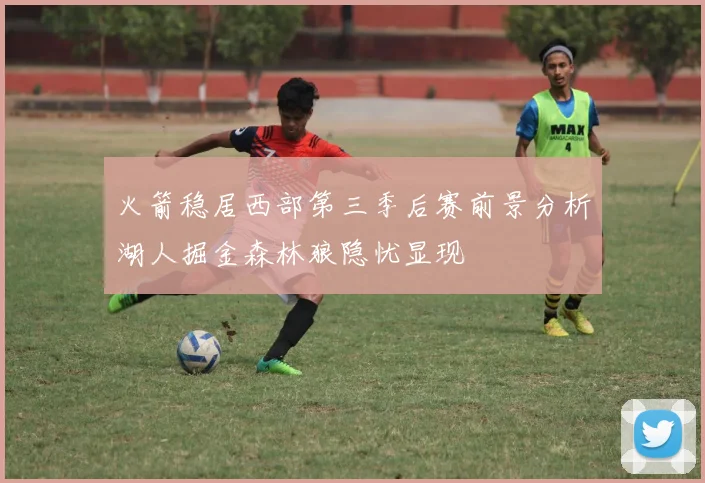 火箭稳居西部第三季后赛前景分析湖人掘金森林狼隐忧显现
