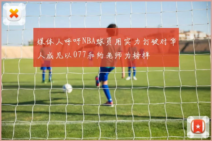 媒体人呼吁NBA球员用实力打破对华人成见以077和约老师为榜样