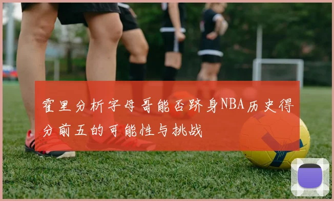 霍里分析字母哥能否跻身NBA历史得分前五的可能性与挑战