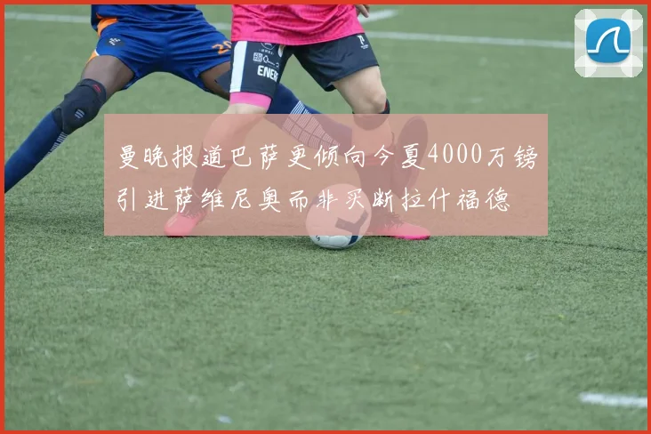 曼晚报道巴萨更倾向今夏4000万镑引进萨维尼奥而非买断拉什福德