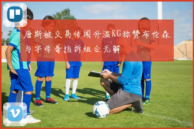 唐斯被交易传闻升温KG称赞布伦森与字母哥挡拆组合无解