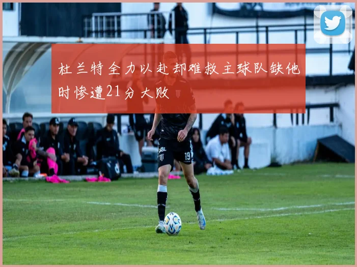 杜兰特全力以赴却难救主球队缺他时惨遭21分大败