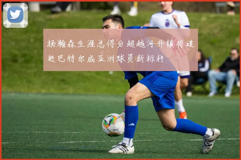 杨瀚森生涯总得分超越河升镇将追赶巴特尔成亚洲球员新标杆