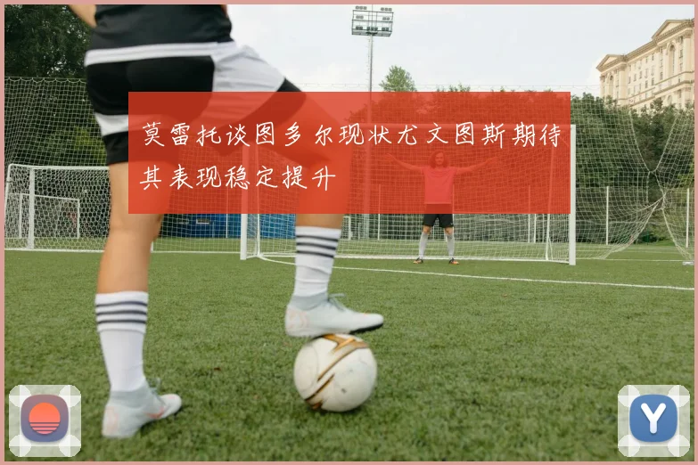 莫雷托谈图多尔现状尤文图斯期待其表现稳定提升