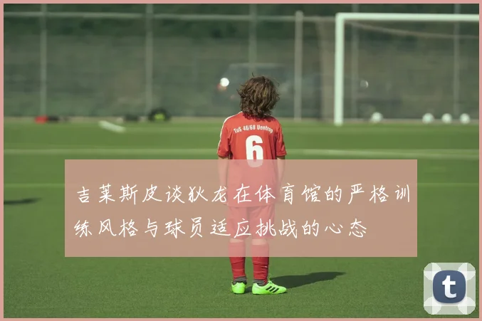 吉莱斯皮谈狄龙在体育馆的严格训练风格与球员适应挑战的心态
