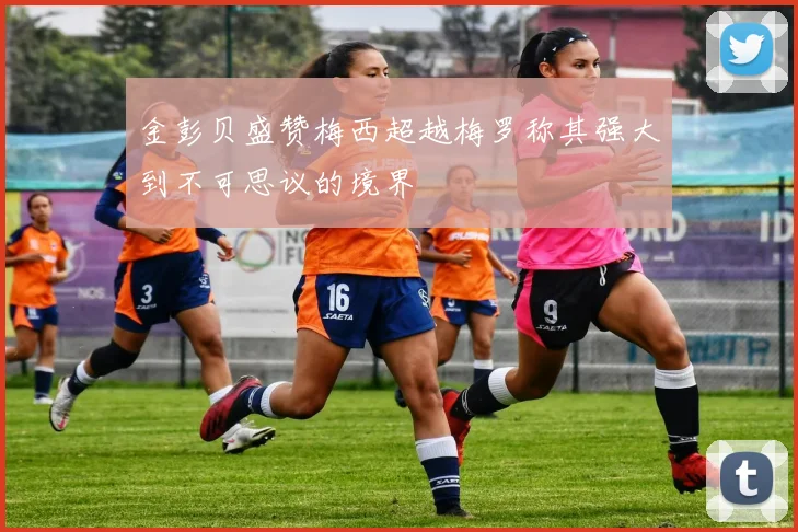 金彭贝盛赞梅西超越梅罗称其强大到不可思议的境界