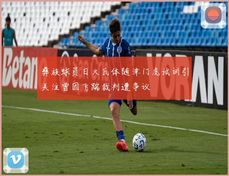 彝族球员日火瓦体随津门虎试训引关注曾因飞踹裁判遭争议