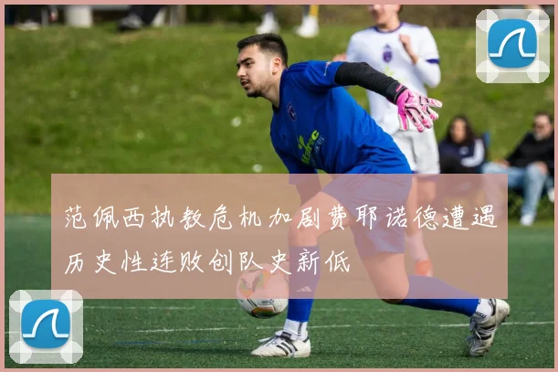 范佩西执教危机加剧费耶诺德遭遇历史性连败创队史新低
