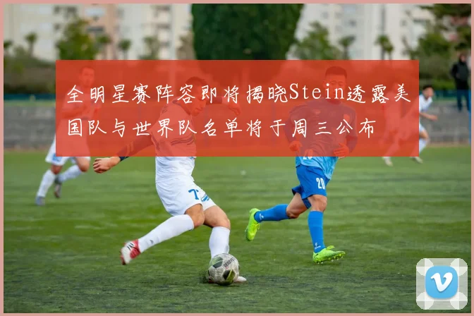 全明星赛阵容即将揭晓Stein透露美国队与世界队名单将于周三公布