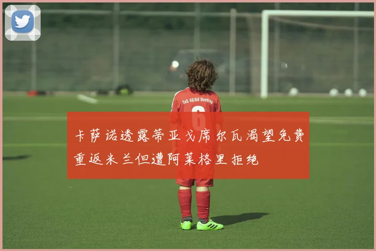 卡萨诺透露蒂亚戈席尔瓦渴望免费重返米兰但遭阿莱格里拒绝