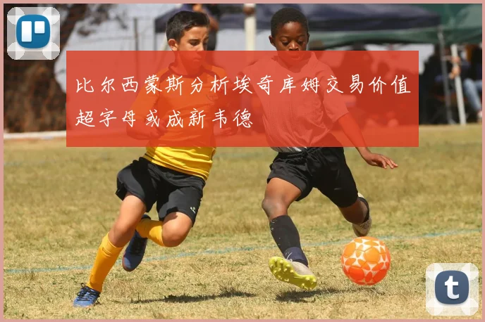 比尔西蒙斯分析埃奇库姆交易价值超字母或成新韦德