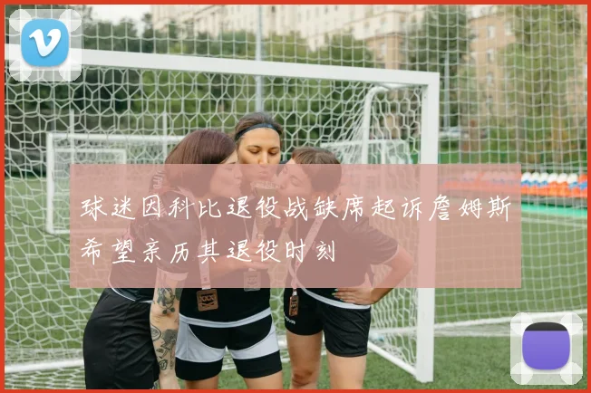 球迷因科比退役战缺席起诉詹姆斯希望亲历其退役时刻