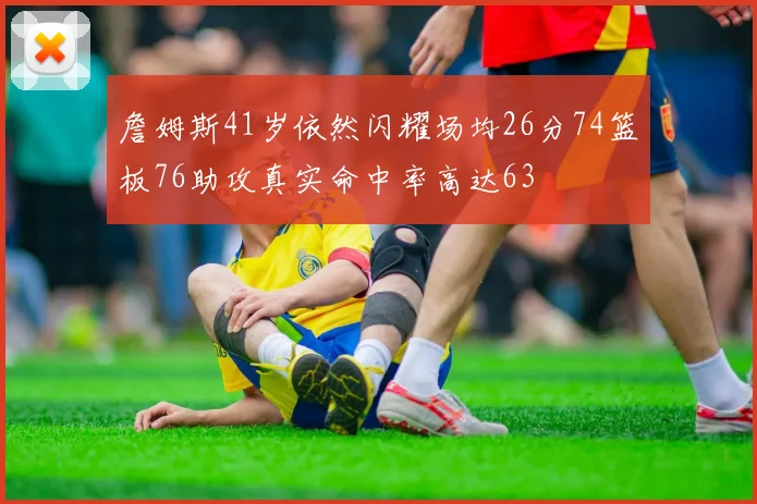 詹姆斯41岁依然闪耀场均26分74篮板76助攻真实命中率高达63