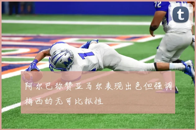 阿尔巴称赞亚马尔表现出色但强调梅西的无可比拟性