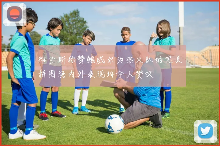 维金斯称赞鲍威尔为热火队的完美拼图场内外表现均令人赞叹