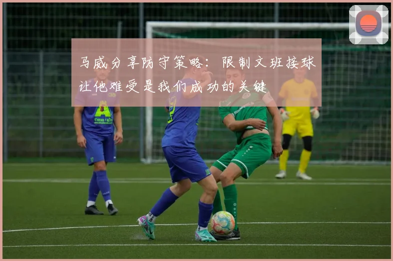 马威分享防守策略：限制文班接球让他难受是我们成功的关键