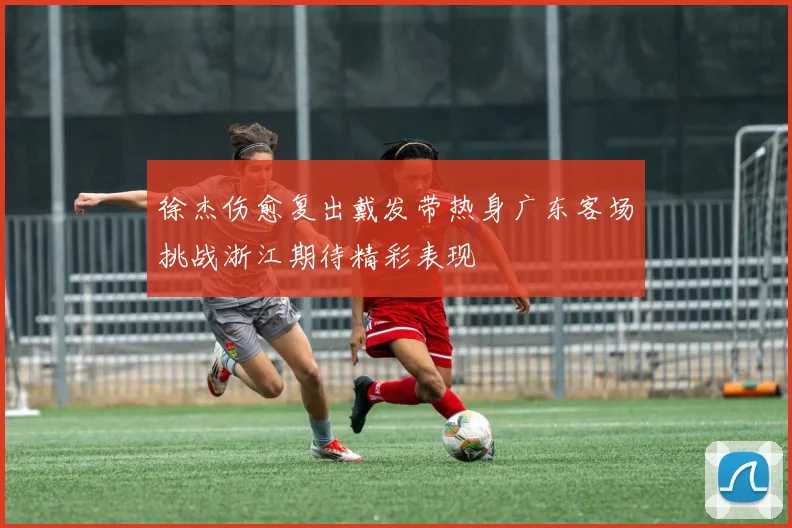 徐杰伤愈复出戴发带热身广东客场挑战浙江期待精彩表现