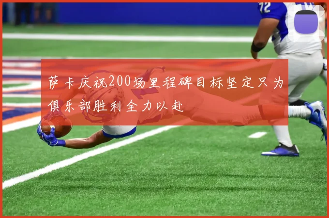 萨卡庆祝200场里程碑目标坚定只为俱乐部胜利全力以赴