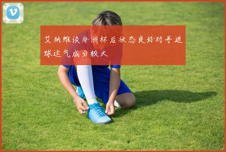 艾纳维谈非洲杯后状态良好对手进球运气成分较大