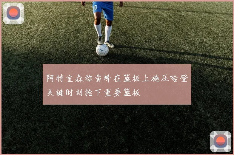 阿特金森称黄蜂在篮板上施压哈登关键时刻抢下重要篮板