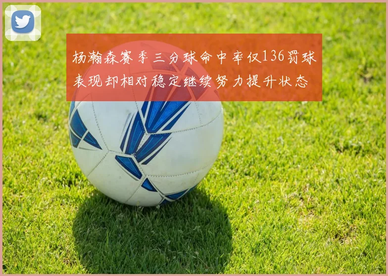 杨瀚森赛季三分球命中率仅136罚球表现却相对稳定继续努力提升状态