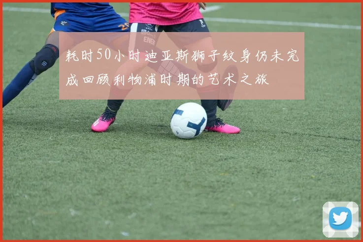 耗时50小时迪亚斯狮子纹身仍未完成回顾利物浦时期的艺术之旅