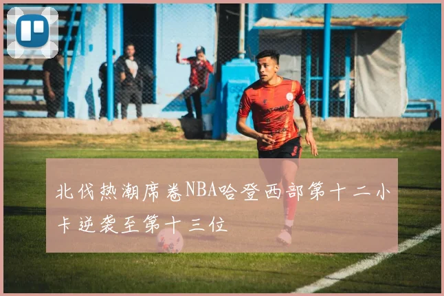 北伐热潮席卷NBA哈登西部第十二小卡逆袭至第十三位