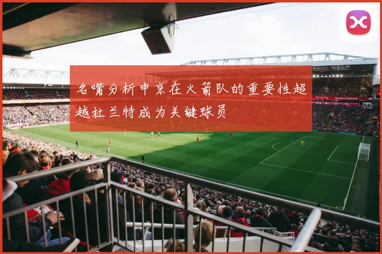 名嘴分析申京在火箭队的重要性超越杜兰特成为关键球员