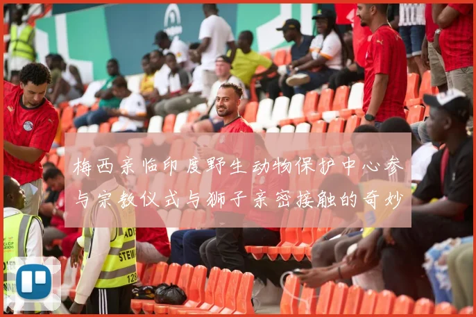 梅西亲临印度野生动物保护中心参与宗教仪式与狮子亲密接触的奇妙体验