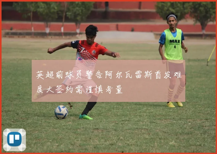 英超前球员警告阿尔瓦雷斯首发难度大签约需谨慎考量