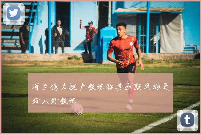 海兰德力挺卢教练称其幽默风趣是好人好教练